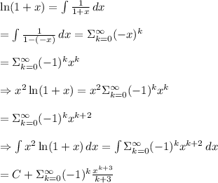 &#10;\ln(1+x)= \int { \frac{1}{1+x} } \, dx  \\  \\ =\int { \frac{1}{1-(-x)} } \, dx=\Sigma_{k=0}^{\infty}(-x)^k \\  \\ =\Sigma_{k=0}^{\infty}(-1)^kx^k \\  \\ \Rightarrow x^2\ln(1+x)=x^2\Sigma_{k=0}^{\infty}(-1)^kx^k \\  \\ =\Sigma_{k=0}^{\infty}(-1)^kx^{k+2} \\  \\ \Rightarrow \int {x^2\ln(1+x)} \, dx =\int {\Sigma_{k=0}^{\infty}(-1)^kx^{k+2}} \, dx \\  \\ =C+\Sigma_{k=0}^{\infty}(-1)^k\frac{x^{k+3}}{k+3}