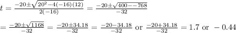 t=\frac{-20\pm \sqrt{20^2-4(-16)(12)}}{2(-16)}=\frac{-20\pm \sqrt{400--768}}{-32}&#10;\\&#10;\\=\frac{-20\pm \sqrt{1168}}{-32}=\frac{-20\pm 34.18}{-32}=\frac{-20-34.18}{-32}\text{ or }\frac{-20+34.18}{-32}=1.7\text{ or }-0.44