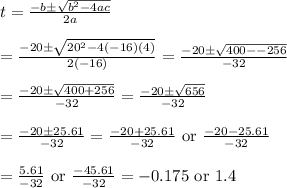 t=\frac{-b\pm \sqrt{b^2-4ac}}{2a}&#10;\\&#10;\\=\frac{-20\pm \sqrt{20^2-4(-16)(4)}}{2(-16)}=\frac{-20\pm \sqrt{400--256}}{-32}&#10;\\&#10;\\=\frac{-20\pm \sqrt{400+256}}{-32}=\frac{-20\pm \sqrt{656}}{-32}&#10;\\&#10;\\=\frac{-20\pm 25.61}{-32}=\frac{-20+25.61}{-32}\text{ or }\frac{-20-25.61}{-32}&#10;\\&#10;\\=\frac{5.61}{-32}\text{ or }\frac{-45.61}{-32}=-0.175\text{ or }1.4