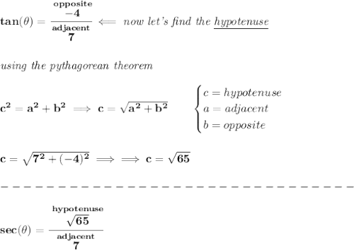 \bf tan(\theta )=\cfrac{\stackrel{opposite}{-4}}{\stackrel{adjacent}{7}}\impliedby \textit{now let's find the \underline{hypotenuse}}&#10;\\\\\\&#10;\textit{using the pythagorean theorem}&#10;\\\\&#10;c^2=a^2+b^2\implies c=\sqrt{a^2+b^2}&#10;\qquad &#10;\begin{cases}&#10;c=hypotenuse\\&#10;a=adjacent\\&#10;b=opposite\\&#10;\end{cases}&#10;\\\\\\&#10;c=\sqrt{7^2+(-4)^2}\implies \implies c=\sqrt{65}\\\\&#10;-------------------------------\\\\&#10;sec(\theta )=\cfrac{\stackrel{hypotenuse}{\sqrt{65}}}{\stackrel{adjacent}{7}}