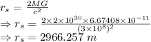 r_s=\frac{2MG}{c^2}\\\Rightarrow r_s=\frac{2\times 2\times 10^{30}\times 6.67408\times 10^{-11}}{(3\times 10^{8})^2}\\\Rightarrow r_s=2966.257\ m