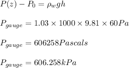 P(z)-P_{0}=\rho _wgh\\\\P_{gauge}=1.03\times 1000\times 9.81\times 60Pa\\\\P_{gauge}=606258Pascals\\\\P_{gauge}=606.258kPa