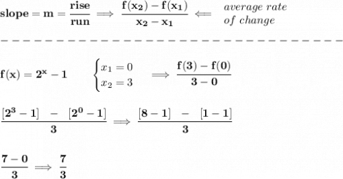\bf slope = {{ m}}= \cfrac{rise}{run} \implies &#10;\cfrac{{{ f(x_2)}}-{{ f(x_1)}}}{{{ x_2}}-{{ x_1}}}\impliedby &#10;\begin{array}{llll}&#10;average\ rate\\&#10;of\ change&#10;\end{array}\\\\&#10;-------------------------------\\\\&#10;f(x)=2^x-1   \qquad &#10;\begin{cases}&#10;x_1=0\\&#10;x_2=3&#10;\end{cases}\implies \cfrac{f(3)-f(0)}{3-0}&#10;\\\\\\&#10;\cfrac{[2^3-1]~~-~~[2^0-1]}{3}\implies \cfrac{[8-1]~~-~~[1-1]}{3}&#10;\\\\\\&#10;\cfrac{7-0}{3}\implies \cfrac{7}{3}