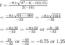 t=\frac{-8\pm \sqrt{8^2-4(-16)(15)}}{2(-16)}&#10;\\&#10;\\=\frac{-8\pm \sqrt{64--960}}{-32}=\frac{-8\pm \sqrt{1024}}{-32}&#10;\\&#10;\\=\frac{-8\pm 32}{-32}=\frac{-8+32}{-32}\text{ or } \frac{-8-32}{-32}&#10;\\&#10;\\=\frac{24}{-32}\text{ or }\frac{-40}{-32}=-0.75\text{ or }1.25