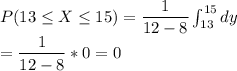 P(13\leq X\leq15)=\dfrac{1}{12-8}\int_{13}^{15}dy\\&#10;=\dfrac{1}{12-8}*0=0