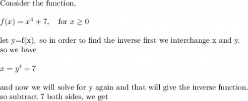 \text{Consider the function, }\\&#10;\\&#10;f(x)=x^4+7, \ \ \text{ for }x\geq 0\\&#10;\\&#10;\text{let y=f(x). so in order to find the inverse first we interchange x and y.}\\&#10;\text{so we have}\\&#10;\\&#10;x=y^4+7\\&#10;\\&#10;\text{and now we will solve for y again and that will give the inverse function.}\\&#10;\text{so subtract 7 both sides, we get}
