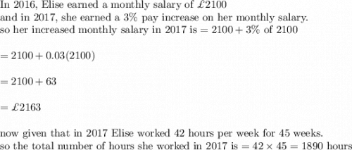 \text{In 2016, Elise earned a monthly salary of }\pounds 2100\\&#10;\text{and in 2017, she earned a }3\% \text{ pay increase on her monthly salary.}\\&#10;\text{so her increased monthly salary in 2017 is}=2100+3\% \text{ of 2100}\\&#10;\\&#10;=2100+0.03(2100)\\&#10;\\&#10;=2100+63\\&#10;\\&#10;=\pounds 2163\\&#10;\\&#10;\text{now given that in 2017 Elise worked 42 hours  per week for 45 weeks.}\\&#10;\text{so the total number of hours she worked in 2017 is}=42\times 45=1890\text{ hours}
