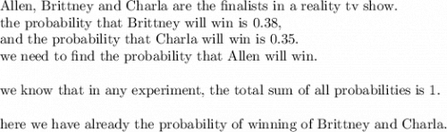 \text{Allen, Brittney and Charla are the finalists in a reality tv show. }\\&#10;\text{the probability that Brittney will win is 0.38, }\\&#10;\text{and the probability that Charla will win is 0.35. }\\&#10;\text{we need to find the probability that Allen will win.}\\&#10;\\&#10;\text{we know that in any experiment, the total sum of all probabilities is 1.}\\&#10;\\&#10;\text{here we have already the probability of winning of Brittney and Charla.}