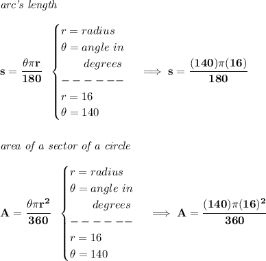 \bf \textit{arc's length}\\\\&#10;s=\cfrac{\theta \pi r}{180}~~&#10;\begin{cases}&#10;r=radius\\&#10;\theta =angle~in\\&#10;\qquad degrees\\&#10;------\\&#10;r=16\\&#10;\theta =140&#10;\end{cases}\implies s=\cfrac{(140)\pi (16)}{180}&#10;\\\\\\&#10;\textit{area of a sector of a circle}\\\\&#10;A=\cfrac{\theta \pi r^2}{360}~~&#10;\begin{cases}&#10;r=radius\\&#10;\theta =angle~in\\&#10;\qquad degrees\\&#10;------\\&#10;r=16\\&#10;\theta =140&#10;\end{cases}\implies A=\cfrac{(140)\pi (16)^2}{360}