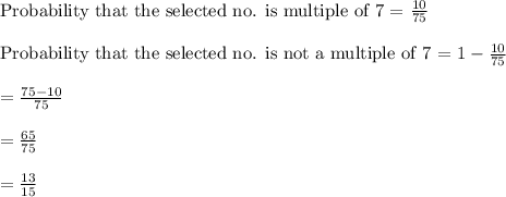 \text{Probability that the selected no. is multiple of 7 = }\frac{10}{75}\\\\\text{Probability that the selected no. is not a multiple of 7 = }1-\frac{10}{75}\\\\=\frac{75-10}{75}\\\\=\frac{65}{75}\\\\=\frac{13}{15}