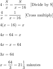 4\cdot \dfrac{S}{x}=\dfrac{S}{x-16}\ \ \ \text{[Divide by S]}\\ \\\dfrac{4}{x}=\dfrac{1}{x-16}\ \ \ \text{[Cross multiply]}\\ \\4(x-16)=x\\ \\4x-64=x\\ \\4x-x=64\\ \\3x=64\\ \\x=\dfrac{64}{3}=21\dfrac{1}{3}\ \text{minutes}