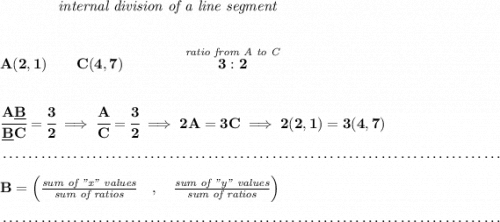 \bf ~~~~~~~~~~~~\textit{internal division of a line segment} \\\\\\ A(2,1)\qquad C(4,7)\qquad \qquad \stackrel{\textit{ratio from A to C}}{3:2} \\\\\\ \cfrac{A\underline{B}}{\underline{B} C} = \cfrac{3}{2}\implies \cfrac{A}{C} = \cfrac{3}{2}\implies 2A=3C\implies 2(2,1)=3(4,7)\\\\[-0.35em] ~\dotfill\\\\ B=\left(\frac{\textit{sum of "x" values}}{\textit{sum of ratios}}\quad ,\quad \frac{\textit{sum of "y" values}}{\textit{sum of ratios}}\right)\\\\[-0.35em] ~\dotfill