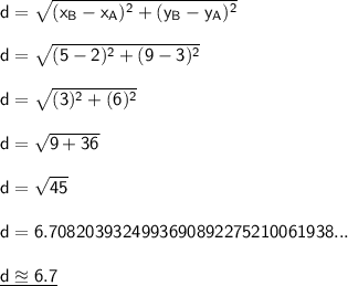 \mathsf{d=\sqrt{(x_B-x_A)^2+(y_B-y_A)^2}}\\\\ \mathsf{d=\sqrt{(5-2)^2+(9-3)^2}}\\\\ \mathsf{d=\sqrt{(3)^2+(6)^2}}\\\\ \mathsf{d=\sqrt{9+36}}\\\\ \mathsf{d=\sqrt{45}}\\\\ \mathsf{d=6.7082039324993690892275210061938...}\\\\ \underline{\mathsf{d\approxeq6.7}}
