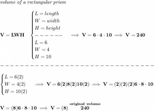 \bf \textit{volume of a rectangular prism}\\\\&#10;V=LWH\quad &#10;\begin{cases}&#10;L=length\\&#10;W=width\\&#10;H=height\\&#10;------\\&#10;L=6\\&#10;W=4\\&#10;H=10&#10;\end{cases}\implies V=6\cdot 4\cdot 10\implies V=240\\\\&#10;-------------------------------\\\\&#10;\begin{cases}&#10;L=6(2)\\&#10;W=4(2)\\&#10;H=10(2)&#10;\end{cases}\implies V=6(2)8(2)10(2)\implies V=(2)(2)(2)6\cdot 8\cdot 10&#10;\\\\\\&#10;V=(8)6\cdot 8\cdot 10\implies V=(8)\stackrel{original~volume}{240}