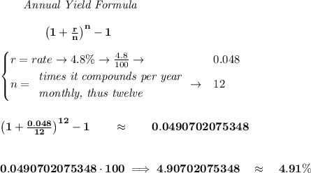 \bf ~~~~~~  \textit{Annual Yield Formula}&#10;\\\\&#10;~~~~~~~~~~~~ \left(1+\frac{r}{n}\right)^{n}-1&#10;\\\\&#10;\begin{cases}&#10;r=rate\to 4.8\%\to \frac{4.8}{100}\to &0.048\\&#10;n=&#10;\begin{array}{llll}&#10;\textit{times it compounds per year}\\&#10;\textit{monthly, thus twelve}&#10;\end{array}\to &12&#10;\end{cases}&#10;\\\\\\&#10;\left(1+\frac{0.048}{12}\right)^{12}-1\qquad \approx \qquad 0.0490702075348&#10;\\\\\\&#10;0.0490702075348\cdot 100\implies 4.90702075348\quad \approx\quad 4.91\%