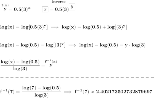 \bf \stackrel{f(x)}{y}=0.5(3)^x\qquad \stackrel{inverse}{\boxed{x}=0.5(3)^{\boxed{y}}}&#10;\\\\\\&#10;log(x)=log[0.5(3)^y]\implies log(x)=log(0.5)+log[(3)^y]&#10;\\\\\\&#10;log(x)-log(0.5)=log[(3)^y]\implies log(x)-log(0.5)=y\cdot  log(3)&#10;\\\\\\&#10;\cfrac{log(x)-log(0.5)}{log(3)}=\stackrel{f^{-1}(x)}{y}\\\\&#10;-------------------------------\\\\&#10;f^{-1}(7)=\cfrac{log(7)-log(0.5)}{log(3)}\implies f^{-1}(7)\approx 2.402173502732879697