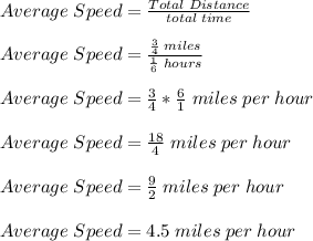 Average \;Speed = \frac{Total \;Distance}{total \;time} \\\\ Average \;Speed = \frac{\frac{3}{4} \;miles}{\frac{1}{6} \;hours} \\\\   Average \;Speed = \frac{3}{4} *\frac{6}{1} \;miles \;per \;hour \\\\ Average \;Speed = \frac{18}{4} \;miles \;per \;hour \\\\ Average \;Speed = \frac{9}{2} \;miles \;per \;hour \\\\ Average \;Speed = 4.5 \;miles \;per \;hour \\\\
