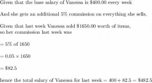 \\&#10;\text{Given that the base salary of Vanessa is }\$400.00 \text{ every week}\\&#10;\\&#10;\text{And she gets an additional }5\% \text{ commission on everything she sells}.\\&#10;\\&#10;\text{Given that last week Vanessa sold }\$1650.00 \text{ worth of items,}\\&#10;\text{so her commission last week was}\\&#10;\\&#10;=5\% \text{ of 1650}\\&#10;\\&#10;=0.05\times 1650\\&#10;\\&#10;=\$ 82.5\\&#10;\\&#10;\text{hence the total salary of Vanessa for last week}=400+82.5=\$482.5
