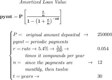 \bf ~~~~~~~~~~~~ \textit{Amortized Loan Value}&#10;\\\\&#10;pymt=P\left[ \cfrac{\frac{r}{n}}{1-\left( 1+ \frac{r}{n}\right)^{-nt}} \right]&#10;\\\\\\&#10;~~~~~~&#10;\begin{cases}&#10;P=&#10;\begin{array}{llll}&#10;\textit{original amount deposited}\\&#10;\end{array}\to &250000\\&#10;pymt=\textit{periodic payments}\\&#10;r=rate\to 5.4\%\to \frac{5.4}{100}\to &0.054\\&#10;n=&#10;\begin{array}{llll}&#10;\textit{times it compounds per year}\\&#10;\textit{since the payments are}\\&#10;\textit{monthly, then twelve}&#10;\end{array}\to &12\\&#10;t=years\to &30&#10;\end{cases}&#10;