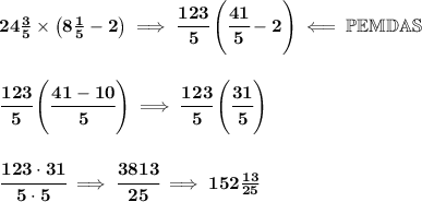\bf 24\frac{3}{5}\times \left( 8\frac{1}{5}-2 \right)\implies \cfrac{123}{5}\left( \cfrac{41}{5}-2 \right)\impliedby \mathbb{PEMDAS}&#10;\\\\\\&#10;\cfrac{123}{5}\left( \cfrac{41-10}{5} \right)\implies \cfrac{123}{5}\left( \cfrac{31}{5} \right)&#10;\\\\\\&#10;\cfrac{123\cdot 31}{5\cdot 5}\implies \cfrac{3813}{25}\implies 152\frac{13}{25}