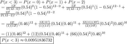 P(x \ \textless \  3) = P(x = 0) + P(x = 1) + P(x = 2)&#10;\\ \indent = \frac{12!}{0!(12-0)!}(0.54)^0 (1-0.54)^{12-0} + \frac{12!}{1!(12-1)!}(0.54)^1 (1-0.54)^{12-1} + \\ \indent \frac{12!}{2!(12-2)!}(0.54)^2 (1-0.54)^{12-2}&#10;\\&#10;\\ \indent = \frac{12!}{(1)(12!)}(0.46)^{12} + \frac{12(11!)}{(1)(11!)}(0.54)(0.46)^{11}+ \frac{12(11)(10!)}{(2)(10!)}(0.54)^2(0.46)^{10}&#10;\\&#10;\\ \indent = (1)(0.46)^{12} + (12)(0.54)(0.46)^{11}+ (66)(0.54)^2(0.46)^{10}&#10;\\ \indent \boxed{P(x \ \textless \  3) \approx 0.00951836732 }&#10;