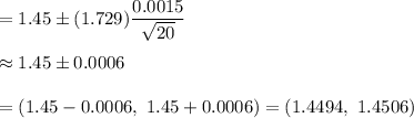 =1.45\pm(1.729)\dfrac{0.0015}{\sqrt{20}}\\\\\approx1.45\pm0.0006\\\\=(1.45-0.0006,\ 1.45+0.0006)=(1.4494,\ 1.4506)