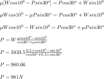 \mu[Wcos10^{0}-Psin30^{o}] =Pcos30^{o}+Wsin10^{0}\\\\\mu Wcos10^{0}- \mu Psin30^{o} =Pcos30^{o}+Wsin10^{0}\\\\\mu Wcos10^{0}- Wsin10^{0}=Pcos30^{o}+\mu Psin30^{o} \\\\P=W\frac{\mu cos10^{0}- sin10^{0}}{cos30^{o}+\mu sin30^{o}} \\\\P=3433.5\frac{0.5 \times cos10^{0}- sin10^{0}}{cos30^{o}+0.5 \times  sin30^{o}}\\\\P=980.66\\\\ P = 981 N