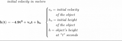 \bf ~~~~~~\textit{initial velocity in meters} \\\\ h(t) = -4.9t^2+v_ot+h_o \quad \begin{cases} v_o=\textit{initial velocity}\\ \qquad \textit{of the object}\\ h_o=\textit{initial height}\\ \qquad \textit{of the object}\\ h=\textit{object's height}\\ \qquad \textit{at "t" seconds} \end{cases} \\\\[-0.35em] \rule{34em}{0.25pt}