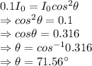 0.1I_0=I_0cos^2\theta\\\Rightarrow cos^2\theta =0.1\\\Rightarrow cos\theta =0.316\\\Rightarrow \theta= cos^{-1}0.316\\\Rightarrow \theta=71.56^{\circ}