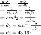 \frac{n_1\lambda}{sin \theta_1}=\frac{n_2\lambda}{sin \theta_2}\\\Rightarrow \frac{1}{sin20}=\frac{2}{sin\theta_2}\\\Rightarrow sin\theta_2=\frac{2}{\frac{1}{sin20}}\\\Rightarrow \theta_2=sin^{-1}{\frac{2}{\frac{1}{sin20}}}\\\Rightarrow \theta_2=43.16^{\circ}