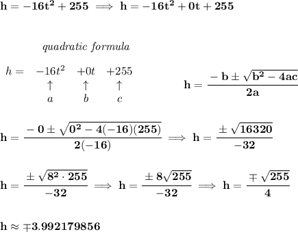 \bf h=-16t^2+255\implies h=-16t^2+0t+255&#10;\\\\\\&#10;~~~~~~~~~~~~\textit{quadratic formula}\\\\&#10;\begin{array}{lcccl}&#10;h=& -16 t^2& +0 t& +255\\&#10;&\uparrow &\uparrow &\uparrow \\&#10;&a&b&c&#10;\end{array} &#10;\qquad \qquad &#10;h= \cfrac{ -  b \pm \sqrt {  b^2 -4 a c}}{2 a}&#10;\\\\\\&#10;h=\cfrac{-0\pm\sqrt{0^2-4(-16)(255)}}{2(-16)}\implies h=\cfrac{\pm\sqrt{16320}}{-32}&#10;\\\\\\&#10;h=\cfrac{\pm\sqrt{8^2\cdot 255}}{-32}\implies h=\cfrac{\pm 8\sqrt{255}}{-32}\implies h=\cfrac{\mp \sqrt{255}}{4}&#10;\\\\\\&#10;h\approx \mp 3.992179856