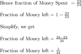 \\ \text{Hence fraction of Money Spent }=\frac{23}{24} \\ \\ \text{Fraction of Money left}=1-\frac{23}{24} \\ \\ \text{Simplify, we get}\\ \\ \text{Fraction of Money left}=\frac{24-23}{24} \\  \\ \text{Fraction of Money left}=\frac{1}{24}