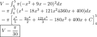 V = \int_{4}^{5}{\pi(-x^2 + 9x - 20)^2}dx&#10;\\ \indent = \pi\int_{4}^{5}{(x^4 -18x^3 + 121x^2 − 360x + 400)}dx&#10;\\ \indent = \pi\left [ \frac{x^5}{5} - \frac{9x^4}{2} + \frac{121x^3}{3} - 180x^2 + 400x + C \right ]_{4}^{5}&#10;\\ \indent \boxed{V = \frac{\pi}{30}}