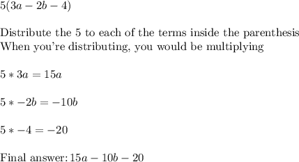5(3a-2b-4)\\\\\text{Distribute the 5 to each of the terms inside the parenthesis}\\\text{When you're distributing, you would be multiplying}\\\\5*3a = 15a\\\\5*-2b=-10b\\\\5*-4=-20\\\\\text{Final }\,15a-10b-20