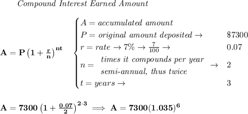 \bf ~~~~~~ \textit{Compound Interest Earned Amount}&#10;\\\\&#10;A=P\left(1+\frac{r}{n}\right)^{nt}&#10;\quad &#10;\begin{cases}&#10;A=\textit{accumulated amount}\\&#10;P=\textit{original amount deposited}\to &\$7300\\&#10;r=rate\to 7\%\to \frac{7}{100}\to &0.07\\&#10;n=&#10;\begin{array}{llll}&#10;\textit{times it compounds per year}\\&#10;\textit{semi-annual, thus twice}&#10;\end{array}\to &2\\&#10;t=years\to &3&#10;\end{cases}&#10;\\\\\\&#10;A=7300\left(1+\frac{0.07}{2}\right)^{2\cdot 3}\implies A=7300(1.035)^6