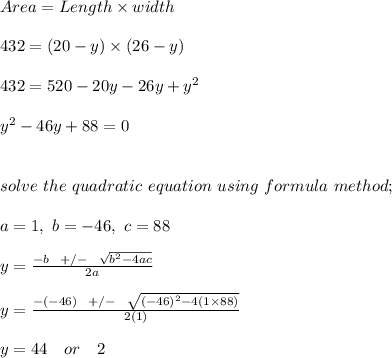 Area = Length \times width\\\\432 = (20 - y ) \times (26-y)\\\\432 = 520 -20y -26y + y^2\\\\y^2 - 46y  + 88 = 0\\\\\\solve \ the \ quadratic \ equation \ using \ formula \ method;\\\\a = 1, \ b = - 46, \ c = 88\\\\y = \frac{-b \ \ +/- \ \ \sqrt{b^2 -4ac} }{2a} \\\\y = \frac{-(-46) \ \ +/- \ \ \sqrt{(-46)^2 -4(1\times 88)} }{2(1)} \\\\y = 44 \ \ \ or \ \ \ 2