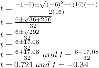 t=\frac{-(-6)\pm\sqrt{(-6)^2-4(16)(-4)}}{2(16)}\\t=\frac{6\pm\sqrt{36+256}}{32}\\t=\frac{6\pm\sqrt{292}}{32}\\t=\frac{6\pm17.08}{32}\\t=\frac{6+17.08}{32} \,\,and\,\, t=\frac{6-17.08}{32}\\t=0.721\,\,and\,\, t=-0.34