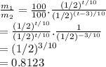 \frac{m_{1}}{m_{2}} = \frac{100}{100}. \frac{(1/2)^{t/10}}{(1/2)^{(t-3)/10}} \\ =  \frac{(1/2)^{t/10}}{(1/2)^{t/10}}. \frac{1}{(1/2)^{-3/10}} \\ = (1/2)^{3/10} \\ = 0.8123