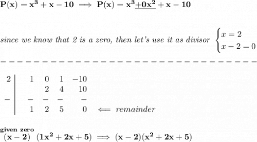 \bf P(x)=x^3+x-10\implies P(x)=x^3\underline{+0x^2}+x-10&#10;\\\\\\&#10;\textit{since we know that 2 is a zero, then let's use it as divisor }&#10;\begin{cases}&#10;x=2\\&#10;x-2=0&#10;\end{cases}\\\\&#10;-------------------------------\\\\&#10;\begin{array}{r|rrrrrr}&#10;2&&1&0&1&-10\\&#10;&&&2&4&10\\&#10;-&&-&-&-&-\\&#10;&&1&2&5&0&\impliedby  remainder&#10;\end{array}&#10;\\\\\\&#10;\stackrel{given~zero}{(x-2)}(1x^2+2x+5)\implies (x-2)(x^2+2x+5)