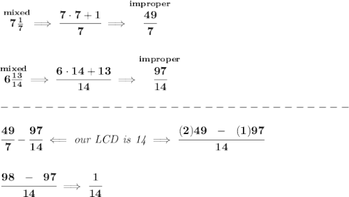 \bf \stackrel{mixed}{7\frac{1}{7}}\implies \cfrac{7\cdot 7+1}{7}\implies \stackrel{improper}{\cfrac{49}{7}}&#10;\\\\\\&#10;\stackrel{mixed}{6\frac{13}{14}}\implies \cfrac{6\cdot 14+13}{14}\implies \stackrel{improper}{\cfrac{97}{14}}\\\\&#10;-------------------------------\\\\&#10;\cfrac{49}{7}-\cfrac{97}{14}\impliedby \textit{our LCD is 14}\implies \cfrac{(2)49~~-~~(1)97}{14}&#10;\\\\\\&#10;\cfrac{98~~-~~97}{14}\implies \cfrac{1}{14}