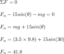 \Sigma F= 0\\\\F_n - 15sin(\theta) - mg = 0\\\\F_n = mg + 15sin(\theta)\\\\F_n = (3.5\times 9.8) + 15sin(30)\\\\F_n = 41.8