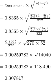 =z_{98 \text{Percent}}\times \sqrt{\frac{p(1-p)}{n}}\\\\=0.8365 \times\sqrt{\frac{\frac{270}{322}(1-\frac{270}{322})}{322}}\\\\=0.8365 \times\sqrt{\frac{\frac{270}{322}\times(\frac{52}{322})}{322}}\\\\=\frac{0.8365}{322} \times \sqrt{270 \times 52}\\\\=0.00259782 \times \sqrt{14040}\\\\=0.00259782 \times 118.490\\\\=0.307817