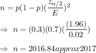 n=p(1-p)(\dfrac{z_{\alpha/2}}{E})^2\\\\\Rightarrow\ n=(0.3)(0.7)(\dfrac{(1.96)}{0.02})\\\\\Rightarrow\ n=2016.84approx2017