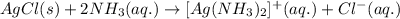 AgCl(s)+2NH_{3}(aq.)\rightarrow [Ag(NH_{3})_{2}]^{+}(aq.)+ Cl^{-}(aq.)
