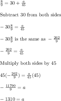 \frac{8}{9}=30+\frac{a}{45}\\\\\text{Subtract 30 from both sides}\\\\-30\frac{8}{9}=\frac{a}{45}\\\\-30\frac{8}{9}\,\,\text{is the same as}\,\,-\frac{262}{9}\\\\-\frac{262}{9}=\frac{a}{45}\\\\\text{Multiply both sides by 45}\\\\45(-\frac{262}{9})=\frac{a}{45}(45)\\\\-\frac{11790}{9}=a\\\\-1310=a