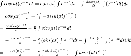 \int cos(at)e^{-st}dt=cos(at)\int e^{-st}dt-\int \frac{dcos(at)}{dt}\int (e^{-st}dt)dt\\\\=cos(at)\frac{e^{-st}}{-s}-(\int -asin(at)\frac{e^{-st}}{-s})\\\\-\frac{cos(at)e^{-st}}{s}-\frac{a}{s}\int sin(at)e^{-st}dt\\\\=-\frac{cos(at)e^{-st}}{s}-\frac{a}{s}(sin(at)\int e^{-st}dt-\int \frac{dsin(at)}{dt}\int (e^{-st}dt)dt\\\\=-\frac{cos(at)e^{-st}}{s}-\frac{a}{s}[(\frac{sin(at)e^{-st}}{-s})-\int acos(at)\frac{e^{-st}}{-s}