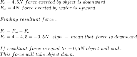 F_o=4,5N\ force\ exerted\ by\ object\ is\ downward\\&#10;F_w=4N \ force\ exerted\ by\ water\ is\ upward\\\\Finding\ resultunt\ force:\\\\&#10;F_r=F_w-F_o\\&#10;F_r=4-4,5=-0,5N\ \ sign\ -\ mean\ that\ force\ is\ downward\\\\&#10;If\ resultant\ force\ is\ equal\ to\ -0,5N\ object\ will\ sink.\\ This\ force\ will\ take\ object\ down.