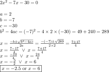 2x^2-7x-30=0 \\ \\&#10;a=2 \\ b=-7 \\ c=-30 \\&#10;b^2-4ac=(-7)^2-4 \times 2 \times (-30)=49+240=289 \\ \\&#10;x=\frac{-b \pm \sqrt{b^2-4ac}}{2a}=\frac{-(-7) \pm \sqrt{289}}{2 \times 2}=\frac{7 \pm 17}{4} \\&#10;x=\frac{7-17}{4} \ \lor \ x=\frac{7+17}{4} \\&#10;x=\frac{-10}{4} \ \lor \ x=\frac{24}{4} \\&#10;x=-\frac{5}{2} \ \lor \ x=6 \\&#10;\boxed{x=-2.5 \hbox{ or } x=6}
