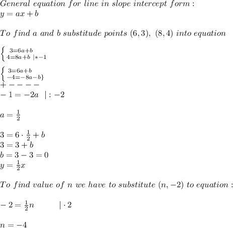 General\ equation\ for\ line\ in\ slope\ intercept\ form:\\y=ax+b\\\\To\ find\ a\ and\ b\ substitude\ points\ (6,3),\ (8,4)\ into\ equation\\\\ \left \{ {{3=6a+b}\ \ \ \ \atop {4=8a+b\ |*-1}} \right.\\\\ \left \{ {{3=6a+b}\ \ \ \ \atop {-4=-8a-b\}} \right.\\+----\\-1=-2a\ \ |:-2\\\\a=\frac{1}{2}\\\\3=6\cdot\frac{1}{2}+b\\3=3+b\\b=3-3=0\\y=\frac{1}{2}x\\\\To\ find\ value\ of\ n\ we\ have\ to\ substitute\ (n,-2)\ to\ equation:\\\\-2=\frac{1}{2}n\ \ \ \ \ \ \ \ \ |\cdot2\\\\n=-4
