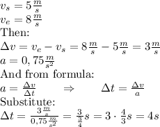 v_s = 5 \frac{m}{s} \\ v_e=8 \frac{m}{s} \\ \hbox{Then:} \\ \Delta v=v_e - v_s = 8 \frac{m}{s} - 5\frac{m}{s}=3 \frac{m}{s} \\ a=0,75 \frac{m}{s^2} \\ \hbox{And from formula:} \\ a=\frac{\Delta v}{\Delta t} \qquad \Rightarrow \qquad  \Delta t= \frac{\Delta v}{a} \\ \hbox{Substitute:} \\ \Delta t=\frac{3\frac{m}{s}}{0,75 \frac{m}{s^2}}= \frac{3}{\frac{3}{4}} s= 3 \cdot \frac{4}{3} s= 4 s